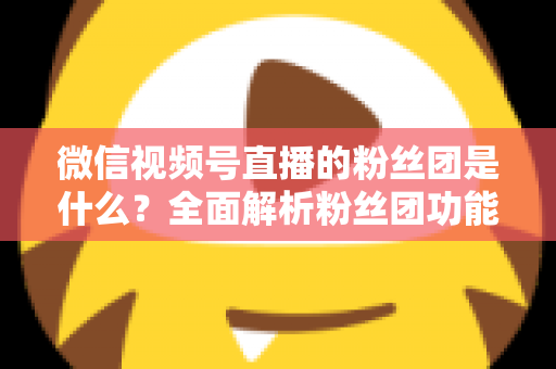 微信视频号直播的粉丝团是什么？全面解析粉丝团功能、加入方法与运营价值