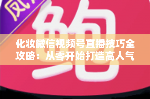 化妆微信视频号直播技巧全攻略：从零开始打造高人气、高转化的美妆直播间实战指南