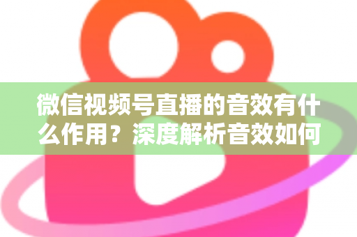 微信视频号直播的音效有什么作用?深度解析音效如何提升直播间氛围、互动与转化效果 微信视频号直播的音效有什么作用?深度解析音效如何提升直播间氛围、互动与转化效果