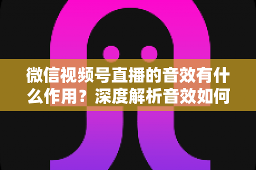 微信视频号直播的音效有什么作用?深度解析音效如何提升直播间氛围、互动与转化效果 微信视频号直播的音效有什么作用?深度解析音效如何提升直播间氛围、互动与转化效果