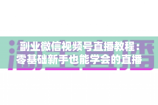 副业微信视频号直播教程：零基础新手也能学会的直播变现实战指南