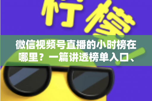 微信视频号直播的小时榜在哪里？一篇讲透榜单入口、排名规则与上榜技巧的实用指南