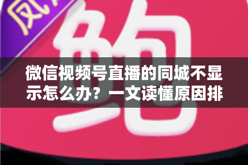 微信视频号直播的同城不显示怎么办？一文读懂原因排查与高效解决技巧