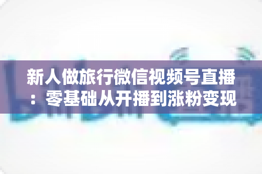 新人做旅行微信视频号直播：零基础从开播到涨粉变现的完整实战指南