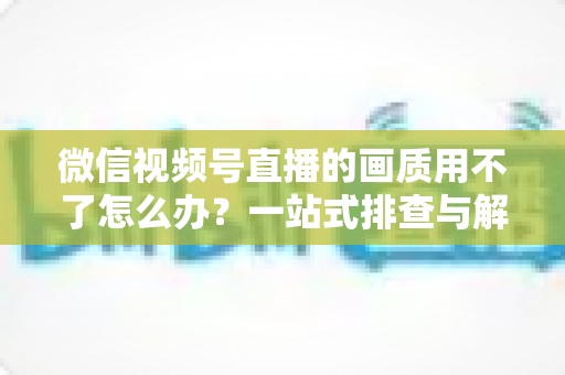 微信视频号直播的画质用不了怎么办？一站式排查与解决方案全攻略
