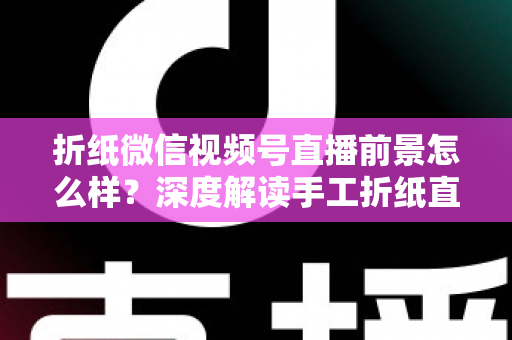 折纸微信视频号直播前景怎么样？深度解读手工折纸直播的机遇、变现路径与运营策略