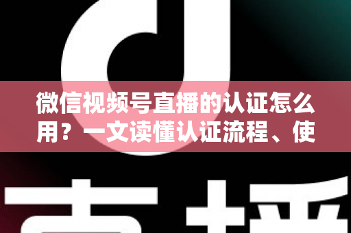 微信视频号直播的认证怎么用？一文读懂认证流程、使用方法与运营价值
