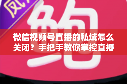 微信视频号直播的私域怎么关闭？手把手教你掌控直播隐私与流量设置的完整指南