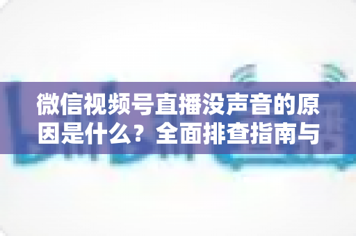 微信视频号直播没声音的原因是什么?全面排查指南与实用解决方案 微信视频号直播没声音的原因是什么?全面排查指南与实用解决方案