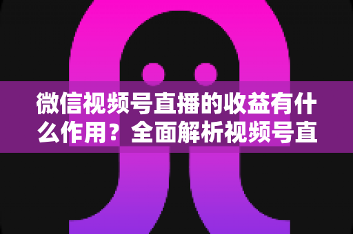 微信视频号直播的收益有什么作用？全面解析视频号直播变现的价值与意义