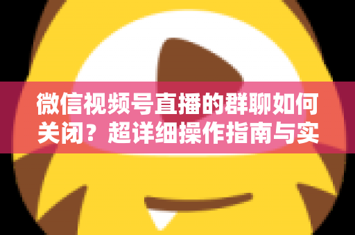 微信视频号直播的群聊如何关闭？超详细操作指南与实用技巧全解析