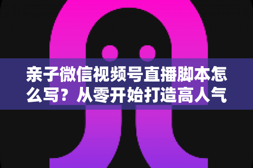 亲子微信视频号直播脚本怎么写?从零开始打造高人气亲子直播的完整攻略 亲子微信视频号直播脚本怎么写?从零开始打造高人气亲子直播的完整攻略