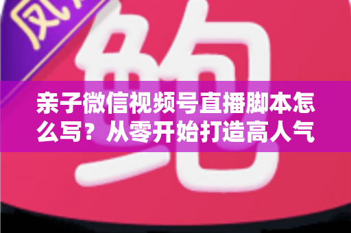 亲子微信视频号直播脚本怎么写?从零开始打造高人气亲子直播的完整攻略 亲子微信视频号直播脚本怎么写?从零开始打造高人气亲子直播的完整攻略