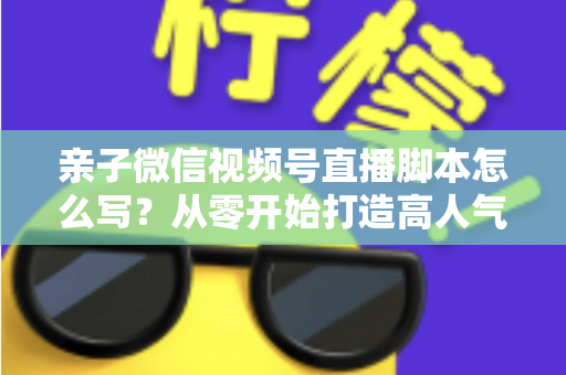 亲子微信视频号直播脚本怎么写？从零开始打造高人气亲子直播的完整攻略