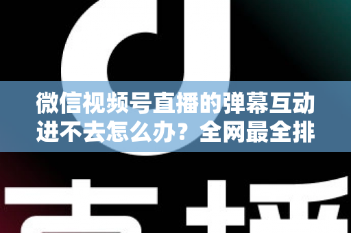 微信视频号直播的弹幕互动进不去怎么办?全网最全排查攻略与实用解决技巧一文学会 微信视频号直播的弹幕互动进不去怎么办?全网最全排查攻略与实用解决技巧一文学会