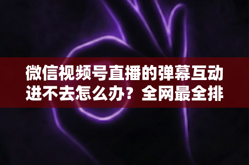 微信视频号直播的弹幕互动进不去怎么办?全网最全排查攻略与实用解决技巧一文学会 微信视频号直播的弹幕互动进不去怎么办?全网最全排查攻略与实用解决技巧一文学会