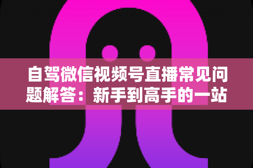 自驾微信视频号直播常见问题解答:新手到高手的一站式实战指南 自驾微信视频号直播常见问题解答:新手到高手的一站式实战指南