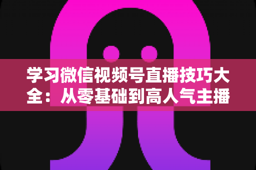 学习微信视频号直播技巧大全：从零基础到高人气主播的实战指南