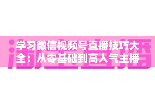 学习微信视频号直播技巧大全：从零基础到高人气主播的实战指南
