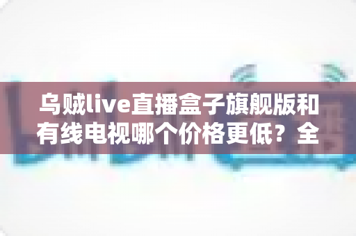 乌贼live直播盒子旗舰版和有线电视哪个价格更低？全方位费用对比与家庭选购指南