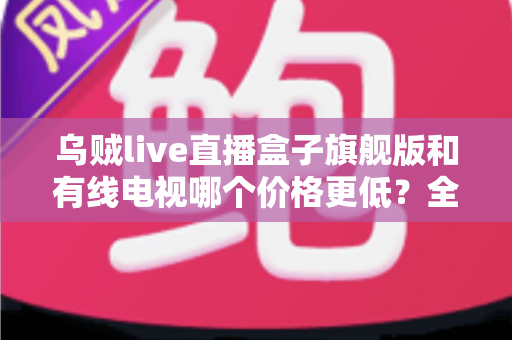 乌贼live直播盒子旗舰版和有线电视哪个价格更低？全方位费用对比与家庭选购指南
