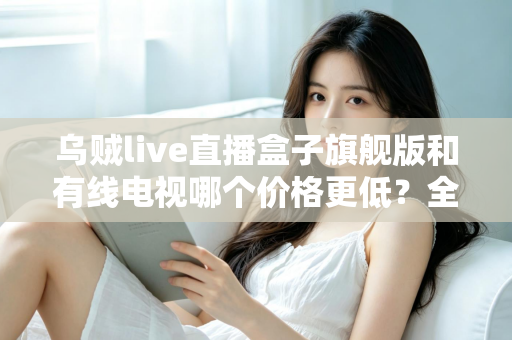 乌贼live直播盒子旗舰版和有线电视哪个价格更低？全方位费用对比与家庭选购指南