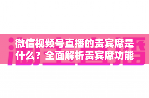 微信视频号直播的贵宾席是什么？全面解析贵宾席功能、权益与使用攻略