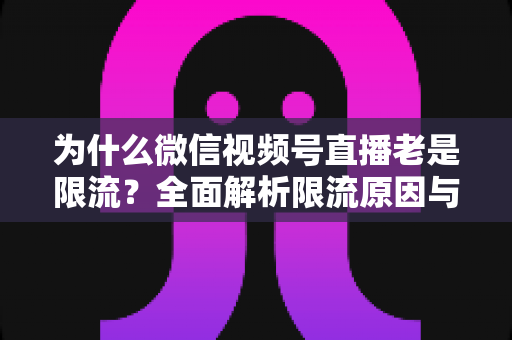 为什么微信视频号直播老是限流？全面解析限流原因与高效破局指南