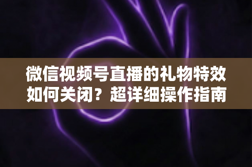 微信视频号直播的礼物特效如何关闭？超详细操作指南与实用技巧全解析
