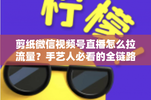 剪纸微信视频号直播怎么拉流量?手艺人必看的全链路引流实战指南 剪纸微信视频号直播怎么拉流量?手艺人必看的全链路引流实战指南