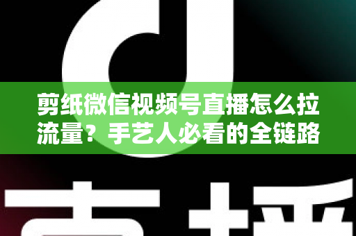 剪纸微信视频号直播怎么拉流量？手艺人必看的全链路引流实战指南