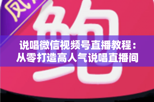 说唱微信视频号直播教程：从零打造高人气说唱直播间的完整实战指南