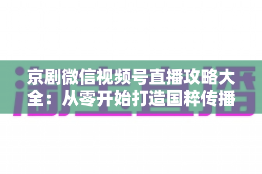 京剧微信视频号直播攻略大全:从零开始打造国粹传播新舞台 京剧微信视频号直播攻略大全:从零开始打造国粹传播新舞台