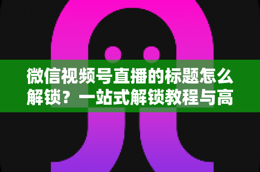微信视频号直播的标题怎么解锁?一站式解锁教程与高流量标题优化秘籍 微信视频号直播的标题怎么解锁?一站式解锁教程与高流量标题优化秘籍