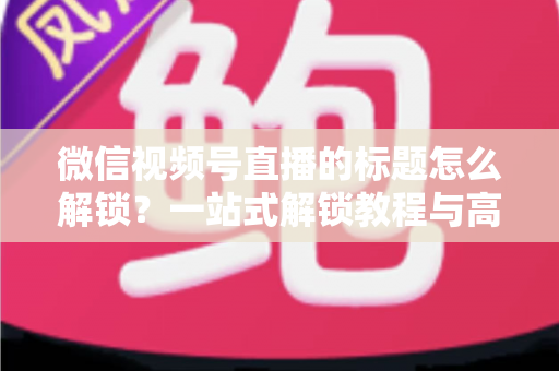 微信视频号直播的标题怎么解锁?一站式解锁教程与高流量标题优化秘籍 微信视频号直播的标题怎么解锁?一站式解锁教程与高流量标题优化秘籍