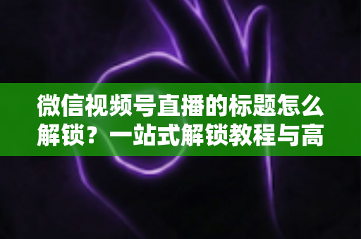 微信视频号直播的标题怎么解锁？一站式解锁教程与高流量标题优化秘籍