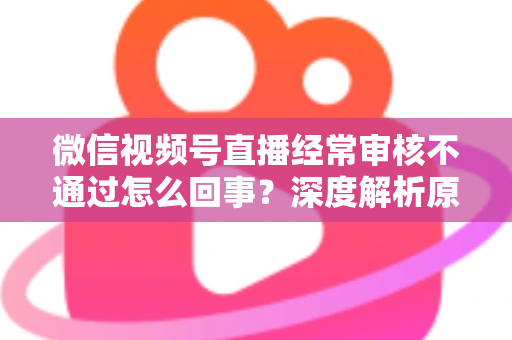 微信视频号直播经常审核不通过怎么回事?深度解析原因与实用解决指南 微信视频号直播经常审核不通过怎么回事?深度解析原因与实用解决指南