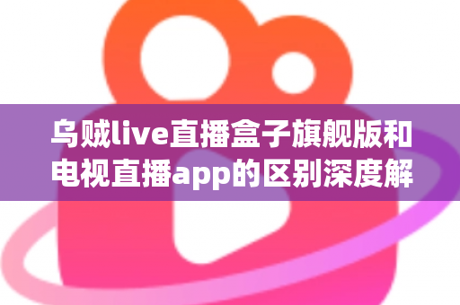 乌贼live直播盒子旗舰版和电视直播app的区别深度解析：硬件盒子与软件应用到底怎么选？