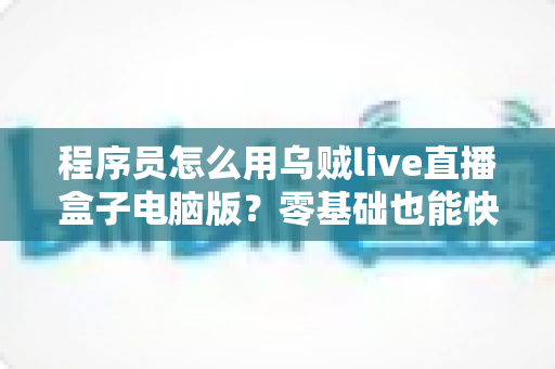 程序员怎么用乌贼live直播盒子电脑版？零基础也能快速上手的技术直播实战指南