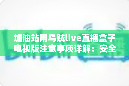 加油站用乌贼live直播盒子电视版注意事项详解：安全安装、合规使用与日常维护全攻略