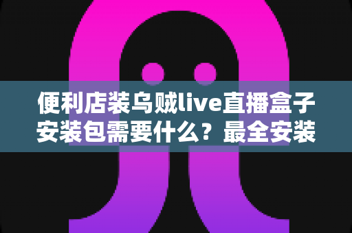 便利店装乌贼live直播盒子安装包需要什么？最全安装条件与步骤指南一文读懂