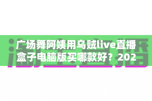 广场舞阿姨用乌贼live直播盒子电脑版买哪款好？2025最新选购指南与避坑全攻略