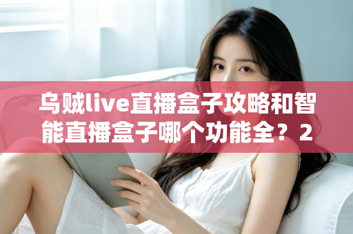 乌贼live直播盒子攻略和智能直播盒子哪个功能全？2025主播必备设备全解析与选购指南