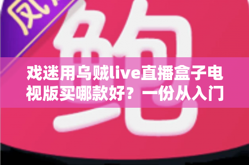 戏迷用乌贼live直播盒子电视版买哪款好?一份从入门到旗舰的实用选购攻略 戏迷用乌贼live直播盒子电视版买哪款好?一份从入门到旗舰的实用选购攻略