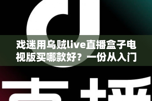 戏迷用乌贼live直播盒子电视版买哪款好?一份从入门到旗舰的实用选购攻略 戏迷用乌贼live直播盒子电视版买哪款好?一份从入门到旗舰的实用选购攻略
