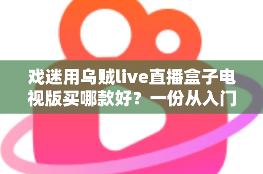 戏迷用乌贼live直播盒子电视版买哪款好？一份从入门到旗舰的实用选购攻略