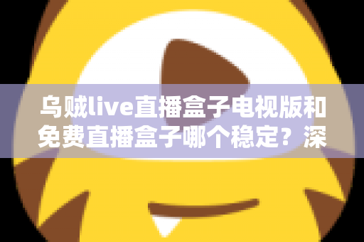 乌贼live直播盒子电视版和免费直播盒子哪个稳定？深度对比解析与选购指南