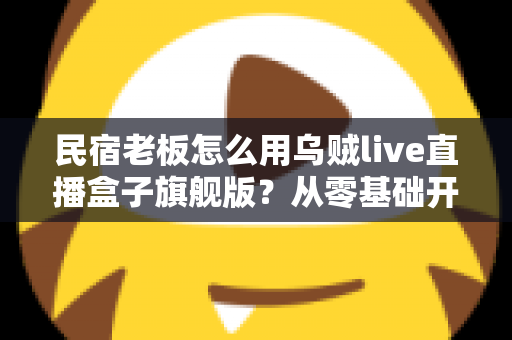 民宿老板怎么用乌贼live直播盒子旗舰版?从零基础开播到稳定接单的实战全攻略 民宿老板怎么用乌贼live直播盒子旗舰版?从零基础开播到稳定接单的实战全攻略