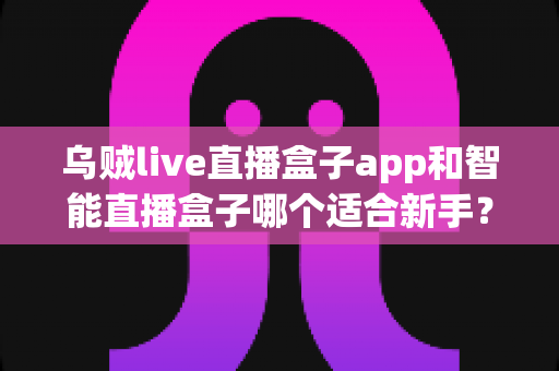 乌贼live直播盒子app和智能直播盒子哪个适合新手？新手主播选型全攻略