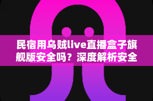 民宿用乌贼live直播盒子旗舰版安全吗?深度解析安全性、合规风险与正确使用指南 民宿用乌贼live直播盒子旗舰版安全吗?深度解析安全性、合规风险与正确使用指南